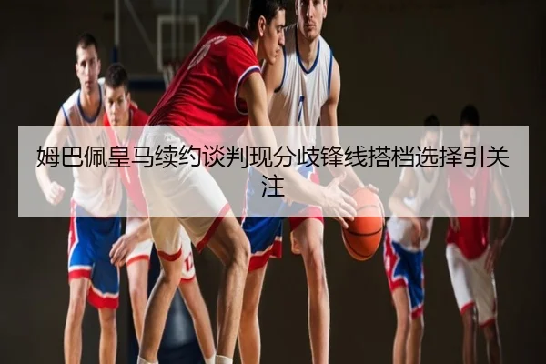姆巴佩皇马续约谈判现分歧锋线搭档选择引关注